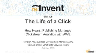 © 2015, Amazon Web Services, Inc. or its Affiliates. All rights reserved.
Roy Ben-Alta, Business Development Manager, AWS
Rick McFarland, VP of Data Services, Hearst
October 2015
BDT306
The Life of a Click
How Hearst Publishing Manages
Clickstream Analytics with AWS
 