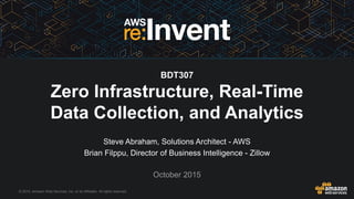 © 2015, Amazon Web Services, Inc. or its Affiliates. All rights reserved.
Steve Abraham, Solutions Architect - AWS
Brian Filppu, Director of Business Intelligence - Zillow
October 2015
BDT307
Zero Infrastructure, Real-Time
Data Collection, and Analytics
 