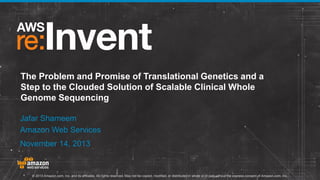 The Problem and Promise of Translational Genetics and a
Step to the Clouded Solution of Scalable Clinical Whole
Genome Sequencing
Jafar Shameem
Amazon Web Services
November 14, 2013

© 2013 Amazon.com, Inc. and its affiliates. All rights reserved. May not be copied, modified, or distributed in whole or in part without the express consent of Amazon.com, Inc.

 