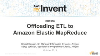 © 2015, Amazon Web Services, Inc. or its Affiliates. All rights reserved.
Bharat Rangan, Sr. Manager Information Systems, Amgen
Kerby Johnson, Specialist IS Programmer Analyst, Amgen
October 2015
BDT316
Offloading ETL to
Amazon Elastic MapReduce
 