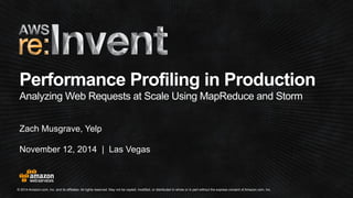 Performance Profiling in Production 
Analyzing Web Requests at Scale Using MapReduce and Storm 
Zach Musgrave, Yelp 
November 12, 2014 | Las Vegas 
© 2014 Amazon.com, Inc. and its affiliates. All rights reserved. May not be copied, modified, or distributed in whole or in part without the express consent of Amazon.com, Inc. 
 