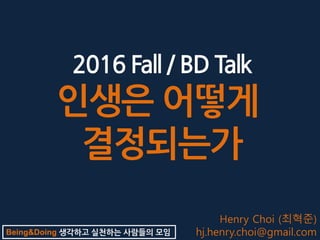 Being&Doing 생각하고 실천하는 사람들의 모임
2016 Fall / BD Talk
인생은 어떻게
결정되는가
Henry Choi (최혁준)
hj.henry.choi@gmail.com
 