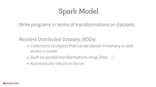 Spark Model
Write programs in terms of transformations on datasets
Resilient Distributed Datasets (RDDs)
–  Collections of objects that can be stored in memory or disk
across a cluster
–  Built via parallel transformations (map, filter, …)
–  Automatically rebuilt on failure
 