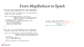 From MapReduce to Spark
public static class WordCountMapClass extends MapReduceBase
implements Mapper<LongWritable, Text, Text, IntWritable> {
private final static IntWritable one = new IntWritable(1);
private Text word = new Text();
public void map(LongWritable key, Text value,
OutputCollector<Text, IntWritable> output,
Reporter reporter) throws IOException {
String line = value.toString();
StringTokenizer itr = new StringTokenizer(line);
while (itr.hasMoreTokens()) {
word.set(itr.nextToken());
output.collect(word, one);
}
}
}
public static class WorkdCountReduce extends MapReduceBase
implements Reducer<Text, IntWritable, Text, IntWritable> {
public void reduce(Text key, Iterator<IntWritable> values,
OutputCollector<Text, IntWritable> output,
Reporter reporter) throws IOException {
int sum = 0;
while (values.hasNext()) {
sum += values.next().get();
}
output.collect(key, new IntWritable(sum));
}
}
val file = spark.textFile("hdfs://...")
val counts = file.flatMap(line => line.split(" "))
.map(word => (word, 1))
.reduceByKey(_ + _)
counts.saveAsTextFile("hdfs://...")
 