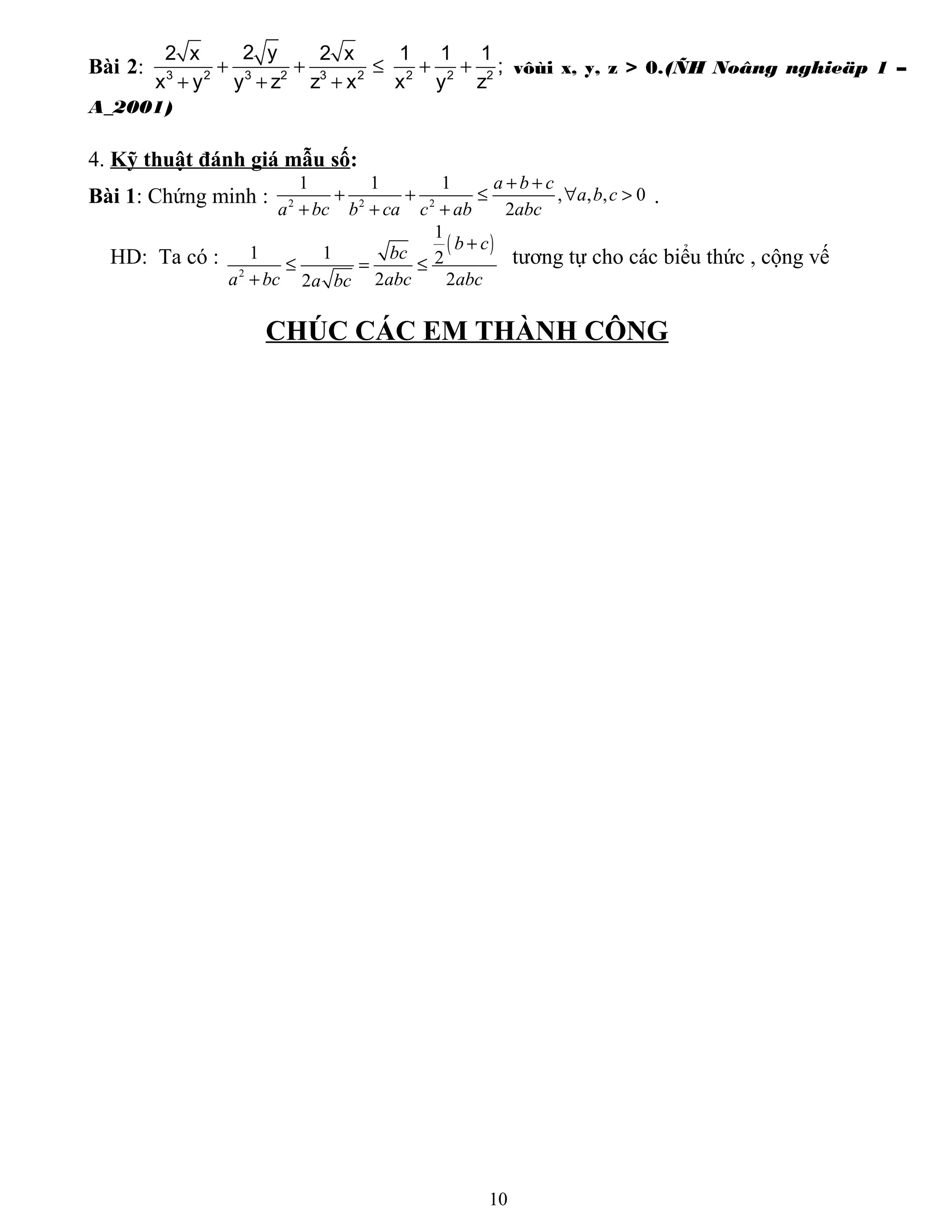 Bài 2: 3 2 3 2 3 2 2 2 2
2 y2 x 2 x 1 1 1
;
x y y z z x x y z
+ + ≤ + +
+ + +
vôùi x, y, z > 0.(ÑH Noâng nghieäp 1 –
A_2001)
4. Kỹ thuật đánh giá mẫu số:
Bài 1: Chứng minh : 2 2 2
1 1 1
, , , 0
2
a b c
a b c
a bc b ca c ab abc
+ +
+ + ≤ ∀ >
+ + +
.
HD: Ta có :
( )
2
1
1 1 2
2 22
b c
bc
a bc abc abca bc
+
≤ = ≤
+
tương tự cho các biểu thức , cộng vế
CHÚC CÁC EM THÀNH CÔNG
10
 