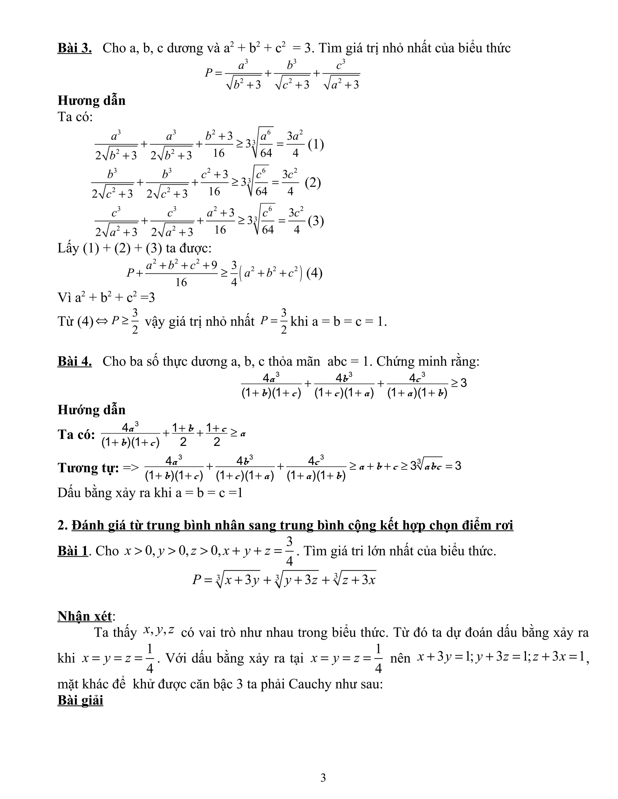 Bài 3. Cho a, b, c dương và a2
+ b2
+ c2
= 3. Tìm giá trị nhỏ nhất của biểu thức
3 3 3
2 2 2
3 3 3
a b c
P
b c a
= + +
+ + +
Hương dẫn
Ta có:
3 3 2 6 2
3
2 2
3 3
3
16 64 42 3 2 3
a a b a a
b b
+
+ + ≥ =
+ +
(1)
3 3 2 6 2
3
2 2
3 3
3
16 64 42 3 2 3
b b c c c
c c
+
+ + ≥ =
+ +
(2)
3 3 2 6 2
3
2 2
3 3
3
16 64 42 3 2 3
c c a c c
a a
+
+ + ≥ =
+ +
(3)
Lấy (1) + (2) + (3) ta được:
( )
2 2 2
2 2 29 3
16 4
a b c
P a b c
+ + +
+ ≥ + + (4)
Vì a2
+ b2
+ c2
=3
Từ (4)
3
2
P⇔ ≥ vậy giá trị nhỏ nhất
3
2
P = khi a = b = c = 1.
Bài 4. Cho ba số thực dương a, b, c thỏa mãn abc = 1. Chứng minh rằng:
3 3 3
4 4 4 3
(1 )(1 ) (1 )(1 ) (1 )(1 )
a b c
b c c a a b
+ + ≥
+ + + + + +
Hướng dẫn
Ta có:
+ ++ + ≥
+ +
3
4 1 1
(1 )(1 ) 2 2
a b c a
b c
Tương tự: => + + ≥ + + ≥ =
+ + + + + +
3 3 3
34 4 4 3 3
(1 )(1 ) (1 )(1 ) (1 )(1 )
a b c a b c abc
b c c a a b
Dấu bằng xảy ra khi a = b = c =1
2. Đánh giá từ trung bình nhân sang trung bình cộng kết hợp chọn điểm rơi
Bài 1. Cho
3
0, 0, 0,
4
x y z x y z> > > + + = . Tìm giá tri lớn nhất của biểu thức.
33 33 3 3P x y y z z x= + + + + +
Nhận xét:
Ta thấy , ,x y z có vai trò như nhau trong biểu thức. Từ đó ta dự đoán dấu bằng xảy ra
khi
1
4
x y z= = = . Với dấu bằng xảy ra tại
1
4
x y z= = = nên 3 1; 3 1; 3 1x y y z z x+ = + = + = ,
mặt khác để khử được căn bậc 3 ta phải Cauchy như sau:
Bài giải
3
 