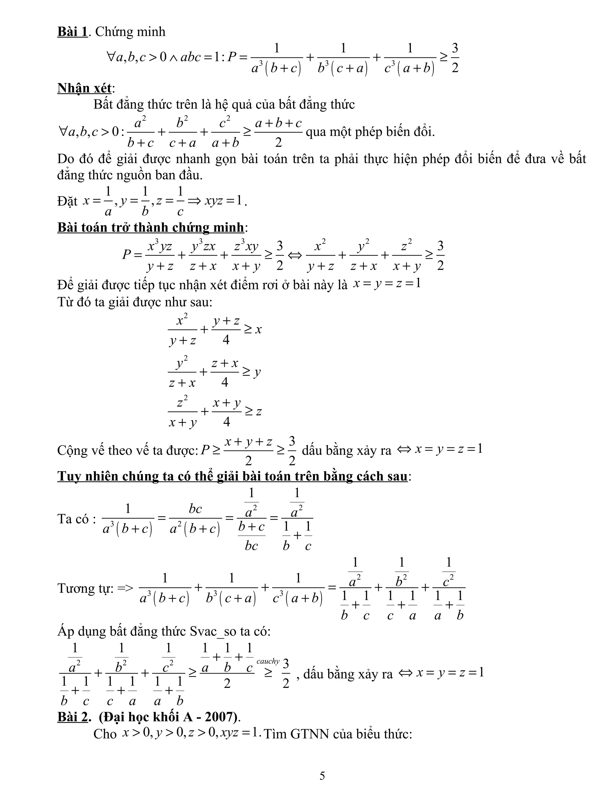Bài 1. Chứng minh
( ) ( ) ( )3 3 3
1 1 1 3
, , 0 1:
2
a b c abc P
a b c b c a c a b
∀ > ∧ = = + + ≥
+ + +
Nhận xét:
Bất đẳng thức trên là hệ quả của bất đẳng thức
2 2 2
, , 0:
2
a b c a b c
a b c
b c c a a b
+ +
∀ > + + ≥
+ + +
qua một phép biến đổi.
Do đó để giải được nhanh gọn bài toán trên ta phải thực hiện phép đổi biến để đưa về bất
đẳng thức nguồn ban đầu.
Đặt
1 1 1
, , 1x y z xyz
a b c
= = = ⇒ = .
Bài toán trở thành chứng minh:
3 3 3 2 2 2
3 3
2 2
x yz y zx z xy x y z
P
y z z x x y y z z x x y
= + + ≥ ⇔ + + ≥
+ + + + + +
Để giải được tiếp tục nhận xét điểm rơi ở bài này là 1x y z= = =
Từ đó ta giải được như sau:
2
2
2
4
4
4
x y z
x
y z
y z x
y
z x
z x y
z
x y
+
+ ≥
+
+
+ ≥
+
+
+ ≥
+
Cộng vế theo vế ta được:
3
2 2
x y z
P
+ +
≥ ≥ dấu bằng xảy ra 1x y z⇔ = = =
Tuy nhiên chúng ta có thể giải bài toán trên bằng cách sau:
Ta có :
( ) ( )
2 2
3 2
1 1
1
1 1
bc a a
b ca b c a b c
bc b c
= = =
++ + +
Tương tự: =>
( ) ( ) ( )
2 2 2
3 3 3
1 1 1
1 1 1
1 1 1 1 1 1
a b c
a b c b c a c a b
b c c a a b
+ + = + +
+ + + + + +
Áp dụng bất đẳng thức Svac_so ta có:
2 2 2
1 1 1 1 1 1
3
1 1 1 1 1 1 2 2
cauchy
a b c a b c
b c c a a b
+ +
+ + ≥ ≥
+ + +
, dấu bằng xảy ra 1x y z⇔ = = =
Bài 2. (Đại học khối A - 2007).
Cho 0, 0, 0, 1.x y z xyz> > > = Tìm GTNN của biểu thức:
5
 