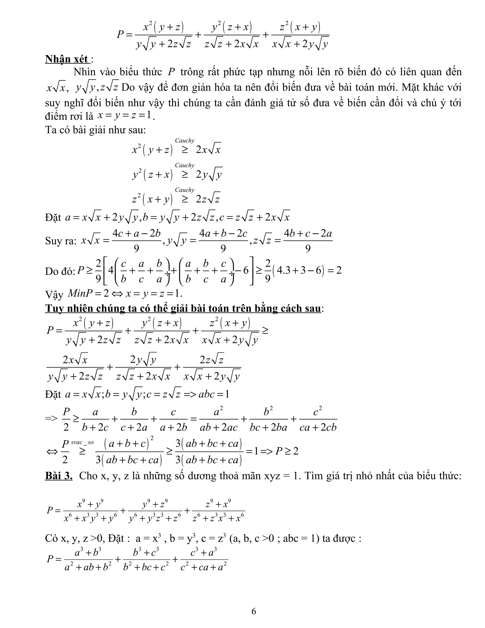 ( ) ( ) ( )2 2 2
2 2 2
x y z y z x z x y
P
y y z z z z x x x x y y
+ + +
= + +
+ + +
Nhận xét :
Nhìn vào biểu thức P trông rất phức tạp nhưng nỗi lên rõ biến đó có liên quan đến
,x x ,y y z z Do vậy để đơn giản hóa ta nên đổi biến đưa về bài toán mới. Mặt khác với
suy nghĩ đổi biến như vậy thì chúng ta cần đánh giá tử số đưa về biến cần đổi và chú ý tới
điểm rơi là 1x y z= = = .
Ta có bài giải như sau:
( )
( )
( )
2
2
2
2
2
2
Cauchy
Cauchy
Cauchy
x y z x x
y z x y y
z x y z z
+ ≥
+ ≥
+ ≥
Đặt 2 , 2 , 2a x x y y b y y z z c z z x x= + = + = +
Suy ra:
4 2 4 2 4 2
, ,
9 9 9
c a b a b c b c a
x x y y z z
+ − + − + −
= = =
Do đó: ( )
2 2
4 6 4.3 3 6 2
9 9
c a b a b c
P
b c a b c a
    
≥ + + + + + − ≥ + − = ÷  ÷ 
    
Vậy 2 1.MinP x y z= ⇔ = = =
Tuy nhiên chúng ta có thể giải bài toán trên bằng cách sau:
( ) ( ) ( )2 2 2
2 2 2
22 2
2 2 2
x y z y z x z x y
P
y y z z z z x x x x y y
y yx x z z
y y z z z z x x x x y y
+ + +
= + + ≥
+ + +
+ +
+ + +
Đặt ; ; 1a x x b y y c z z abc= = = => =
=>
2 2 2
2 2 2 2 2 2 2
P a b c a b c
b c c a a b ab ac bc ba ca cb
≥ + + = + +
+ + + + + +
( )
( )
( )
( )
2
_ 3
1 2
2 3 3
svac so a b c ab bc caP
P
ab bc ca ab bc ca
+ + + +
⇔ ≥ ≥ = => ≥
+ + + +
Bài 3. Cho x, y, z là những số dương thoả mãn xyz = 1. Tìm giá trị nhỏ nhất của biểu thức:
9 9 9 9 9 9
6 3 3 6 6 3 3 6 6 3 3 6
x y y z z x
P
x x y y y y z z z z x x
+ + +
= + +
+ + + + + +
Có x, y, z >0, Đặt : a = x3
, b = y3
, c = z3
(a, b, c >0 ; abc = 1) ta được :
3 3 3 3 3 3
2 2 2 2 2 2
a b b c c a
P
a ab b b bc c c ca a
+ + +
= + +
+ + + + + +
6
 