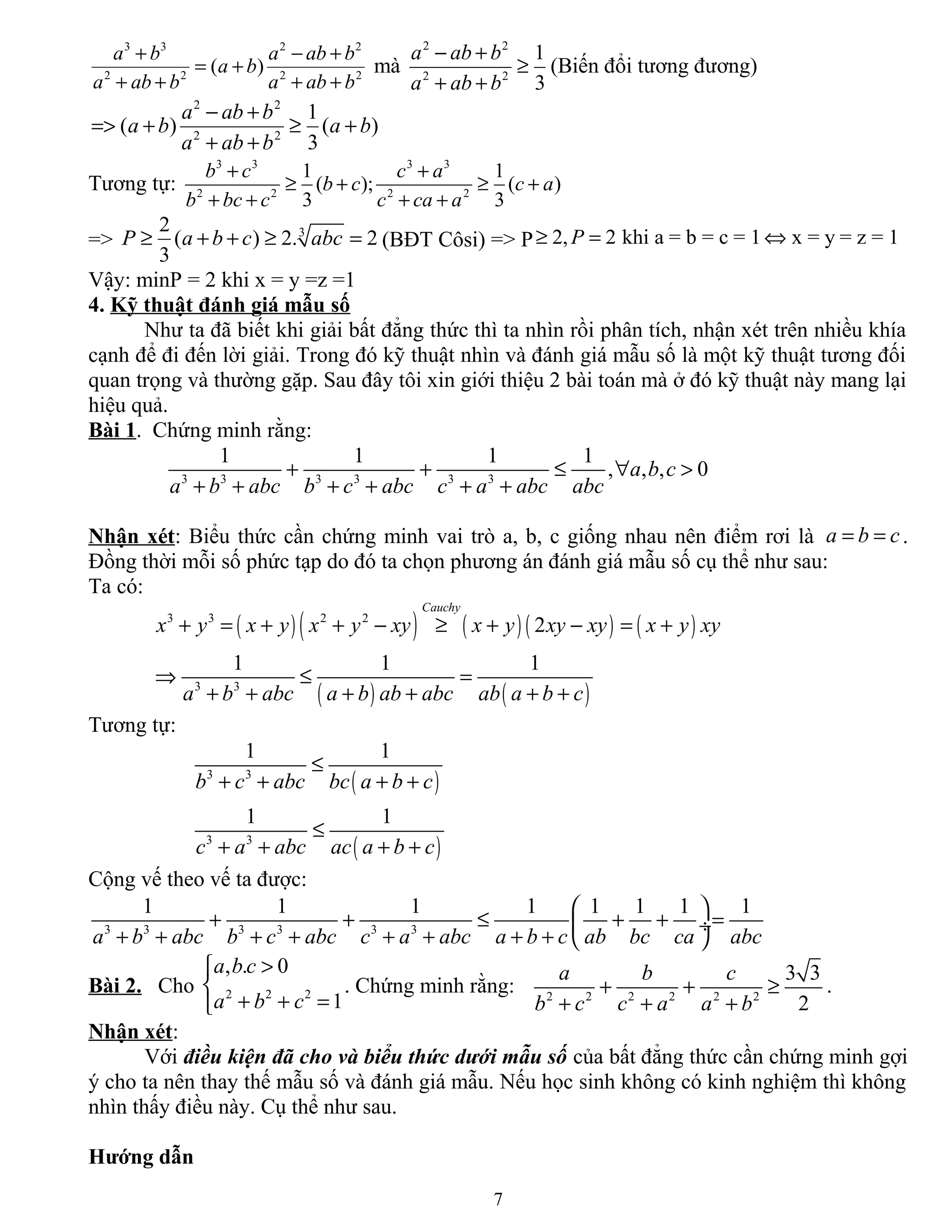 3 3 2 2
2 2 2 2
( )
a b a ab b
a b
a ab b a ab b
+ − +
= +
+ + + +
mà
2 2
2 2
1
3
a ab b
a ab b
− +
≥
+ +
(Biến đổi tương đương)
2 2
2 2
1
( ) ( )
3
a ab b
a b a b
a ab b
− +
=> + ≥ +
+ +
Tương tự:
3 3 3 3
2 2 2 2
1 1
( ); ( )
3 3
b c c a
b c c a
b bc c c ca a
+ +
≥ + ≥ +
+ + + +
=> 32
( ) 2. 2
3
P a b c abc≥ + + ≥ = (BĐT Côsi) => P 2, 2 khi a = b = c = 1 x = y = z = 1P≥ = ⇔
Vậy: minP = 2 khi x = y =z =1
4. Kỹ thuật đánh giá mẫu số
Như ta đã biết khi giải bất đẳng thức thì ta nhìn rồi phân tích, nhận xét trên nhiều khía
cạnh để đi đến lời giải. Trong đó kỹ thuật nhìn và đánh giá mẫu số là một kỹ thuật tương đối
quan trọng và thường gặp. Sau đây tôi xin giới thiệu 2 bài toán mà ở đó kỹ thuật này mang lại
hiệu quả.
Bài 1. Chứng minh rằng:
3 3 3 3 3 3
1 1 1 1
, , , 0a b c
a b abc b c abc c a abc abc
+ + ≤ ∀ >
+ + + + + +
Nhận xét: Biểu thức cần chứng minh vai trò a, b, c giống nhau nên điểm rơi là a b c= = .
Đồng thời mỗi số phức tạp do đó ta chọn phương án đánh giá mẫu số cụ thể như sau:
Ta có:
( )( ) ( ) ( ) ( )
( ) ( )
3 3 2 2
3 3
2
1 1 1
Cauchy
x y x y x y xy x y xy xy x y xy
a b abc a b ab abc ab a b c
+ = + + − ≥ + − = +
⇒ ≤ =
+ + + + + +
Tương tự:
( )
( )
3 3
3 3
1 1
1 1
b c abc bc a b c
c a abc ac a b c
≤
+ + + +
≤
+ + + +
Cộng vế theo vế ta được:
3 3 3 3 3 3
1 1 1 1 1 1 1 1
a b abc b c abc c a abc a b c ab bc ca abc
 
+ + ≤ + + = ÷
+ + + + + + + +  
Bài 2. Cho 2 2 2
, . 0
1
a b c
a b c
>

+ + =
. Chứng minh rằng: 2 2 2 2 2 2
3 3
2
a b c
b c c a a b
+ + ≥
+ + +
.
Nhận xét:
Với điều kiện đã cho và biểu thức dưới mẫu số của bất đẳng thức cần chứng minh gợi
ý cho ta nên thay thế mẫu số và đánh giá mẫu. Nếu học sinh không có kinh nghiệm thì không
nhìn thấy điều này. Cụ thể như sau.
Hướng dẫn
7
 