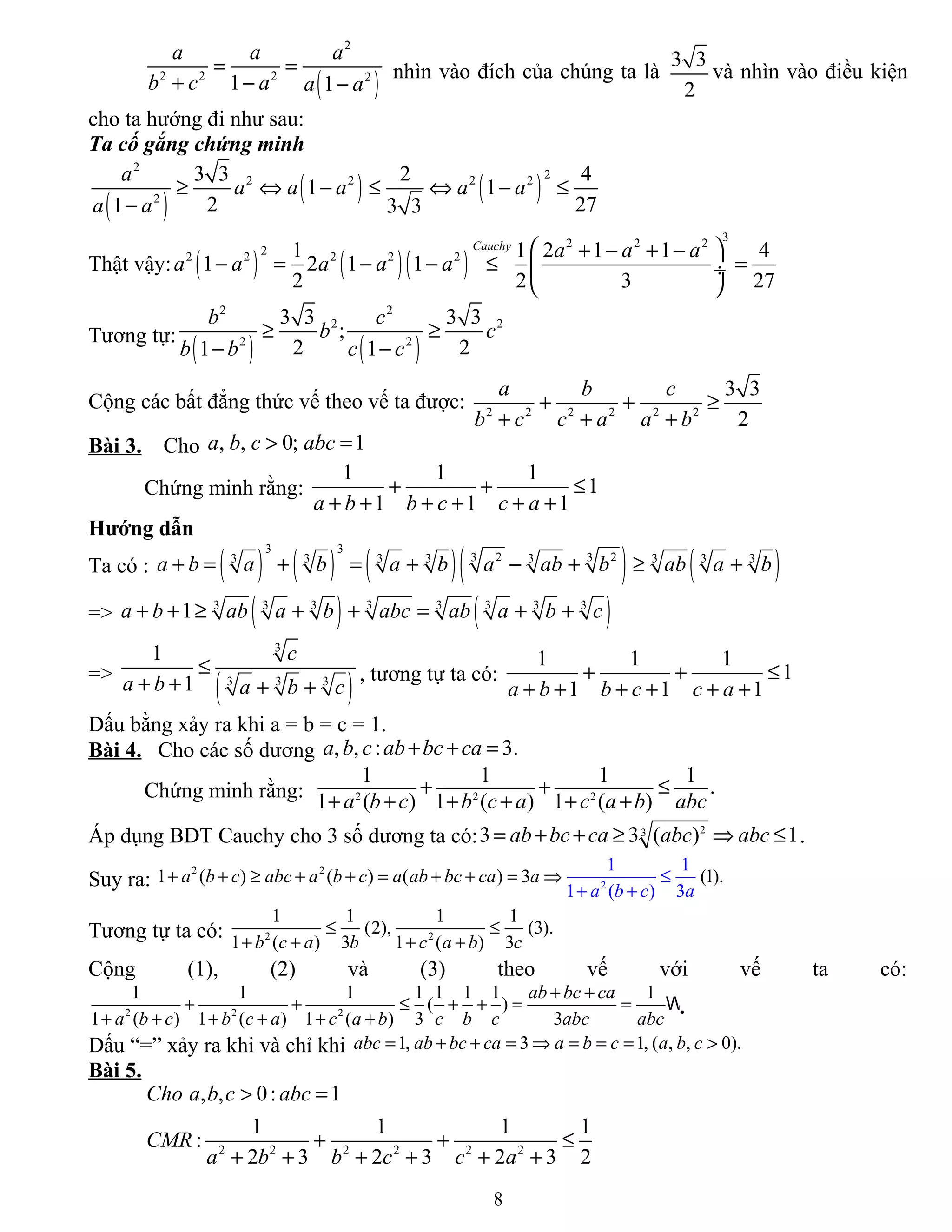( )
2
2 2 2 2
1 1
a a a
b c a a a
= =
+ − −
nhìn vào đích của chúng ta là
3 3
2
và nhìn vào điều kiện
cho ta hướng đi như sau:
Ta cố gắng chứng minh
( )
( ) ( )
2
22 2 2 2
2
3 3 2 4
1 1
2 271 3 3
a
a a a a a
a a
≥ ⇔ − ≤ ⇔ − ≤
−
Thật vậy: ( ) ( )( )
32 2 2
22 2 2 2 21 1 2 1 1 4
1 2 1 1
2 2 3 27
Cauchy
a a a
a a a a a
 + − + −
− = − − ≤ = ÷
 
Tương tự:
( ) ( )
2 2
2 2
2 2
3 3 3 3
;
2 21 1
b c
b c
b b c c
≥ ≥
− −
Cộng các bất đẳng thức vế theo vế ta được: 2 2 2 2 2 2
3 3
2
a b c
b c c a a b
+ + ≥
+ + +
Bài 3. Cho , , 0; 1a b c abc> =
Chứng minh rằng:
1 1 1
1
1 1 1a b b c c a
+ + ≤
+ + + + + +
Hướng dẫn
Ta có : ( ) ( ) ( )( ) ( )
3 3
2 23 33 3 3 3 3 3 3 3
a b a b a b a ab b ab a b+ = + = + − + ≥ +
=> ( ) ( )3 3 3 3 3 3 3 3
1a b ab a b abc ab a b c+ + ≥ + + = + +
=>
( )
3
3 3 3
1
1
c
a b a b c
≤
+ + + +
, tương tự ta có:
1 1 1
1
1 1 1a b b c c a
+ + ≤
+ + + + + +
Dấu bằng xảy ra khi a = b = c = 1.
Bài 4. Cho các số dương , , : 3.a b c ab bc ca+ + =
Chứng minh rằng: 2 2 2
1 1 1 1
.
1 ( ) 1 ( ) 1 ( )a b c b c a c a b abc
+ + ≤
+ + + + + +
Áp dụng BĐT Cauchy cho 3 số dương ta có: 23
3 3 ( ) 1ab bc ca abc abc= + + ≥ ⇒ ≤ .
Suy ra:
2
2
2
1 ( ) ( ) (
1 1
1 ( ) 3
) 3 (1).+ + ≥ + + = + + ⇒ ≤
+ +
=a b c abc a b c a ab b
a b c a
c ca a
Tương tự ta có: 2 2
1 1 1 1
(2), (3).
1 ( ) 3 1 ( ) 3b c a b c a b c
≤ ≤
+ + + +
Cộng (1), (2) và (3) theo vế với vế ta có:
2 2 2
1 1 1 1 1 1 1 1
( )
1 ( ) 1 ( ) 1 ( ) 3 3
ab bc ca
a b c b c a c a b c b c abc abc
+ +
+ + ≤ + + = =
+ + + + + +
W.
Dấu “=” xảy ra khi và chỉ khi 1, 3 1, ( , , 0).abc ab bc ca a b c a b c= + + = ⇒ = = = >
Bài 5.
2 2 2 2 2 2
, , 0: 1
1 1 1 1
:
2 3 2 3 2 3 2
Cho a b c abc
CMR
a b b c c a
> =
+ + ≤
+ + + + + +
8
 