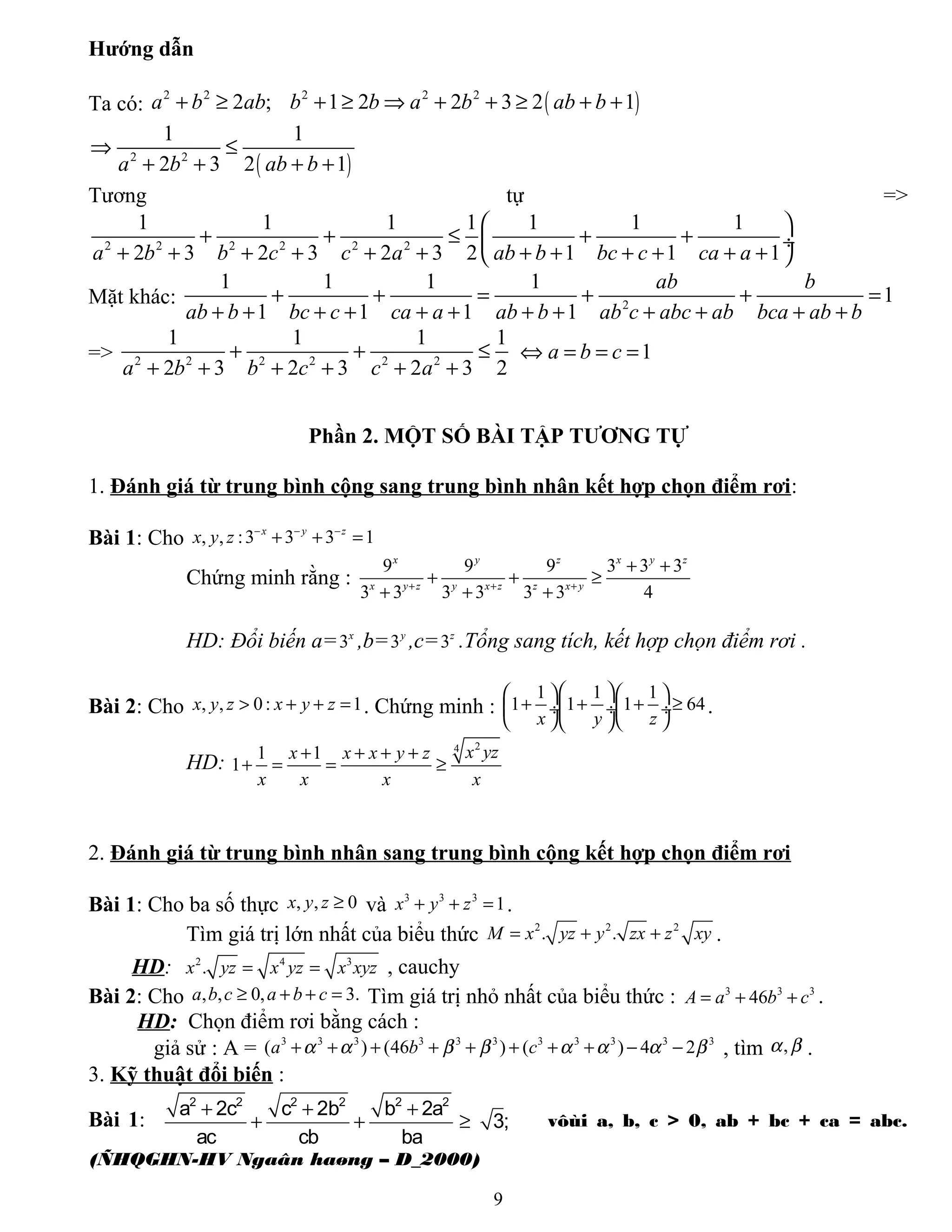 Hướng dẫn
Ta có: ( )2 2 2 2 2
2 ; 1 2 2 3 2 1a b ab b b a b ab b+ ≥ + ≥ ⇒ + + ≥ + +
( )2 2
1 1
2 3 2 1a b ab b
⇒ ≤
+ + + +
Tương tự =>
2 2 2 2 2 2
1 1 1 1 1 1 1
2 3 2 3 2 3 2 1 1 1a b b c c a ab b bc c ca a
 
+ + ≤ + + ÷
+ + + + + + + + + + + + 
Mặt khác: 2
1 1 1 1
1
1 1 1 1
ab b
ab b bc c ca a ab b ab c abc ab bca ab b
+ + = + + =
+ + + + + + + + + + + +
=> 2 2 2 2 2 2
1 1 1 1
2 3 2 3 2 3 2a b b c c a
+ + ≤
+ + + + + +
1a b c⇔ = = =
Phần 2. MỘT SỐ BÀI TẬP TƯƠNG TỰ
1. Đánh giá từ trung bình cộng sang trung bình nhân kết hợp chọn điểm rơi:
Bài 1: Cho , , :3 3 3 1x y z
x y z − − −
+ + =
Chứng minh rằng :
9 9 9 3 3 3
3 3 3 3 3 3 4
x y z x y z
x y z y x z z x y+ + +
+ +
+ + ≥
+ + +
HD: Đổi biến a=3x
,b=3y
,c=3z
.Tổng sang tích, kết hợp chọn điểm rơi .
Bài 2: Cho , , 0: 1x y z x y z> + + = . Chứng minh :
1 1 1
1 1 1 64
x y z
    
+ + + ≥ ÷ ÷  ÷
    
.
HD:
24
1 1
1
x yzx x x y z
x x x x
+ + + +
+ = = ≥
2. Đánh giá từ trung bình nhân sang trung bình cộng kết hợp chọn điểm rơi
Bài 1: Cho ba số thực , , 0x y z ≥ và 3 3 3
1x y z+ + = .
Tìm giá trị lớn nhất của biểu thức 2 2 2
. .M x yz y zx z xy= + + .
HD: 2 4 3
.x yz x yz x xyz= = , cauchy
Bài 2: Cho , , 0, 3.a b c a b c≥ + + = Tìm giá trị nhỏ nhất của biểu thức : 3 3 3
46A a b c= + + .
HD: Chọn điểm rơi bằng cách :
giả sử : A = 3 3 3 3 3 3 3 3 3 3 3
( ) (46 ) ( ) 4 2a b cα α β β α α α β+ + + + + + + + − − , tìm ,α β .
3. Kỹ thuật đổi biến :
Bài 1:
2 2 2 2 2 2
a 2c c 2b b 2a
3;
ac cb ba
+ + +
+ + ≥ vôùi a, b, c > 0, ab + bc + ca = abc.
(ÑHQGHN-HV Ngaân haøng – D_2000)
9
 