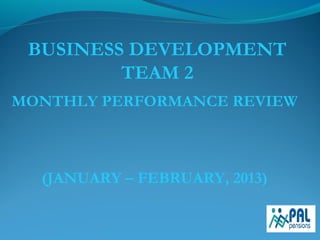 BUSINESS DEVELOPMENT
TEAM 2
MONTHLY PERFORMANCE REVIEW
(JANUARY – FEBRUARY, 2013)
 
