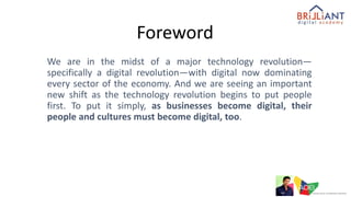 Foreword
We are in the midst of a major technology revolution—
specifically a digital revolution—with digital now dominating
every sector of the economy. And we are seeing an important
new shift as the technology revolution begins to put people
first. To put it simply, as businesses become digital, their
people and cultures must become digital, too.
 