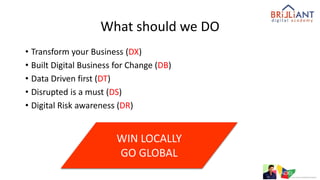 What should we DO
• Transform your Business (DX)
• Built Digital Business for Change (DB)
• Data Driven first (DT)
• Disrupted is a must (DS)
• Digital Risk awareness (DR)
WIN LOCALLY
GO GLOBAL
 