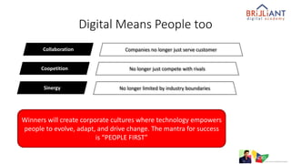 Digital Means People too
Collaboration Companies no longer just serve customer
Coopetition No longer just compete with rivals
Sinergy No longer limited by industry boundaries
Winners will create corporate cultures where technology empowers
people to evolve, adapt, and drive change. The mantra for success
is “PEOPLE FIRST”
 