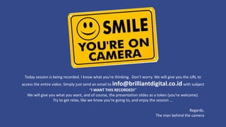 Today session is being recorded. I know what you’re thinking. Don’t worry. We will give you the URL to
access the entire video. Simply just send an email to info@brilliantdigital.co.idwith subject
“I WANT THIS RECORDED!”
We will give you what you want, and of course, the presentation slides as a token (you’re welcome).
Try to get relax, like we know you’re going to, and enjoy the session ...
Regards,
The man behind the camera
 
