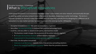What is Disruptive Innovations
Disruptive Innovations – E-Commerce
A disruptive innovations is an innovations that helps create a new market and value network, and eventually disrupts
an existing market and value network (over a few years or decades), displacing an earlier technology . The terms is
improve a product or services in ways that market does not expected, typically first by designing for a different set of
consumers in a new market and later by lowering prices in the existing market. (Wikipedia)
• Disruptive innovations is NOT the same as innovations, in general.
• Very often, No new technology is involved, but could be technology based.
• Could be, and very often is, based on disruptive, new business model
• The business model changes the economics of the entire industry segment
• It disrupts the business structure of that industry segments
• Improvement in the prevailing solution exceed mainstream needs
• Over time, the disruptive innovations
• Improves in performance – exceeds that of the previous prevailing solutions
• Meets the needs of mainstream customers better than the previous solutions
 