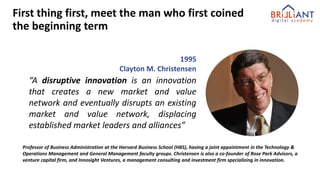 “A disruptive innovation is an innovation
that creates a new market and value
network and eventually disrupts an existing
market and value network, displacing
established market leaders and alliances”
1995
Clayton M. Christensen
Professor of Business Administration at the Harvard Business School (HBS), having a joint appointment in the Technology &
Operations Management and General Management faculty groups. Christensen is also a co-founder of Rose Park Advisors, a
venture capital firm, and Innosight Ventures, a management consulting and investment firm specializing in innovation.
First thing first, meet the man who first coined
the beginning term
 