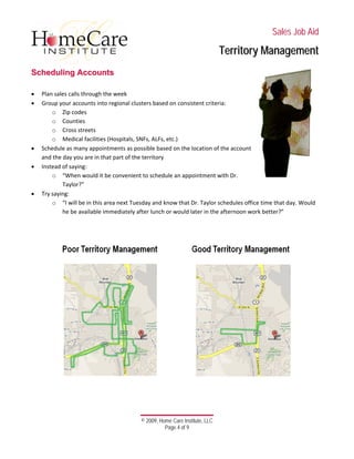  
 
 
 
 
 
 
© 2009, Home Care Institute, LLC
Page 4 of 9 
SSaalleess JJoobb AAiidd
TTeerrrriittoorryy MMaannaaggeemmeenntt
SScchheedduulliinngg AAccccoouunnttss
 
• Plan sales calls through the week 
• Group your accounts into regional clusters based on consistent criteria: 
o Zip codes 
o Counties 
o Cross streets 
o Medical facilities (Hospitals, SNFs, ALFs, etc.) 
• Schedule as many appointments as possible based on the location of the account 
and the day you are in that part of the territory 
• Instead of saying: 
o “When would it be convenient to schedule an appointment with Dr. 
Taylor?” 
• Try saying: 
o “I will be in this area next Tuesday and know that Dr. Taylor schedules office time that day. Would 
he be available immediately after lunch or would later in the afternoon work better?” 
 
 
 
 
 
 
 
 
 
 
 
 
 
 
 
 
 
 
 
   
 