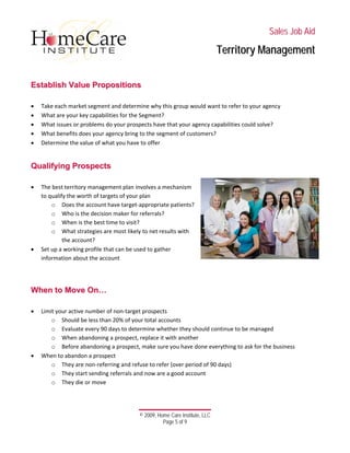  
 
 
 
 
 
 
© 2009, Home Care Institute, LLC
Page 5 of 9 
SSaalleess JJoobb AAiidd
TTeerrrriittoorryy MMaannaaggeemmeenntt
 
EEssttaabblliisshh VVaalluuee PPrrooppoossiittiioonnss
 
• Take each market segment and determine why this group would want to refer to your agency 
• What are your key capabilities for the Segment? 
• What issues or problems do your prospects have that your agency capabilities could solve? 
• What benefits does your agency bring to the segment of customers? 
• Determine the value of what you have to offer 
 
QQuuaalliiffyyiinngg PPrroossppeeccttss
 
• The best territory management plan involves a mechanism 
to qualify the worth of targets of your plan  
o Does the account have target‐appropriate patients? 
o Who is the decision maker for referrals? 
o When is the best time to visit? 
o What strategies are most likely to net results with 
the account? 
• Set up a working profile that can be used to gather 
information about the account 
 
 
WWhheenn ttoo MMoovvee OOnn……
 
• Limit your active number of non‐target prospects 
o Should be less than 20% of your total accounts 
o Evaluate every 90 days to determine whether they should continue to be managed 
o When abandoning a prospect, replace it with another 
o Before abandoning a prospect, make sure you have done everything to ask for the business 
• When to abandon a prospect 
o They are non‐referring and refuse to refer (over period of 90 days) 
o They start sending referrals and now are a good account 
o They die or move 
 
 
 