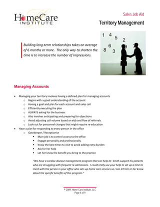  
 
 
 
 
 
 
© 2009, Home Care Institute, LLC
Page 6 of 9 
SSaalleess JJoobb AAiidd
TTeerrrriittoorryy MMaannaaggeemmeenntt
 
 
 
Building long‐term relationships takes on average 
of 6 months or more.  The only way to shorten the 
time is to increase the number of impressions. 
 
 
 
 
 
 
MMaannaaggiinngg AAccccoouunnttss
 
• Managing your territory involves having a defined plan for managing accounts 
o Begins with a good understanding of the account 
o Having a goal and plan for each account and sales call 
o Efficiently executing the plan 
o ALWAYS asking for the business 
o Also involves anticipating and preparing for objections 
o Avoid adjusting call volume based on ebb and flow of referrals 
o Look out for personnel changes that might require re‐education 
• Have a plan for responding to every person in the office 
o Gatekeeper / Receptionist 
Main job is to control access to the office 
Engage personally and professionally 
Know the best times to visit to avoid adding extra burden 
Ask for her help 
Let her know the benefit you bring to the practice 
 
“We have a cardiac disease management program that can help Dr. Smith support his patients 
who are struggling with frequent re‐admissions.  I could really use your help to set up a time to 
meet with the person in your office who sets up home care services so I can let him or her know 
about the specific benefits of this program.” 
 
 
 
