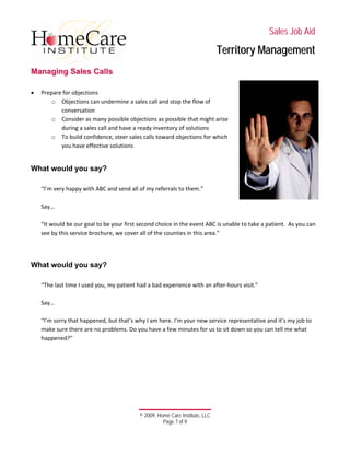  
 
 
 
 
 
 
© 2009, Home Care Institute, LLC
Page 7 of 9 
SSaalleess JJoobb AAiidd
TTeerrrriittoorryy MMaannaaggeemmeenntt
MMaannaaggiinngg SSaalleess CCaallllss
 
• Prepare for objections  
o Objections can undermine a sales call and stop the flow of 
conversation 
o Consider as many possible objections as possible that might arise 
during a sales call and have a ready inventory of solutions 
o To build confidence, steer sales calls toward objections for which 
you have effective solutions 
 
What would you say?
 
“I’m very happy with ABC and send all of my referrals to them.” 
 
Say… 
 
“It would be our goal to be your first second choice in the event ABC is unable to take a patient.  As you can 
see by this service brochure, we cover all of the counties in this area.” 
 
 
What would you say?
 
“The last time I used you, my patient had a bad experience with an after‐hours visit.” 
 
Say… 
 
“I’m sorry that happened, but that’s why I am here. I’m your new service representative and it’s my job to 
make sure there are no problems. Do you have a few minutes for us to sit down so you can tell me what 
happened?” 
 
   
 