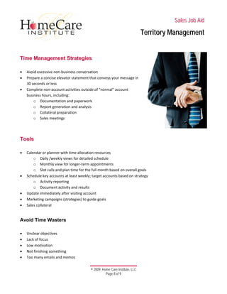 
 
 
 
 
 
 
© 2009, Home Care Institute, LLC
Page 8 of 9 
SSaalleess JJoobb AAiidd
TTeerrrriittoorryy MMaannaaggeemmeenntt
 
TTiimmee MMaannaaggeemmeenntt SSttrraatteeggiieess 
 
• Avoid excessive non‐business conversation  
• Prepare a concise elevator statement that conveys your message in 
30 seconds or less 
• Complete non‐account activities outside of “normal” account 
business hours, including: 
o Documentation and paperwork 
o Report generation and analysis 
o Collateral preparation 
o Sales meetings 
 
 
TToooollss
 
• Calendar or planner with time allocation resources 
o Daily /weekly views for detailed schedule 
o Monthly view for longer‐term appointments 
o Slot calls and plan time for the full month based on overall goals 
• Schedule key accounts at least weekly; target accounts based on strategy 
o Activity reporting 
o Document activity and results 
• Update immediately after visiting account 
• Marketing campaigns (strategies) to guide goals 
• Sales collateral 
 
Avoid Time Wasters
 
• Unclear objectives 
• Lack of focus 
• Low motivation 
• Not finishing something 
• Too many emails and memos 
 