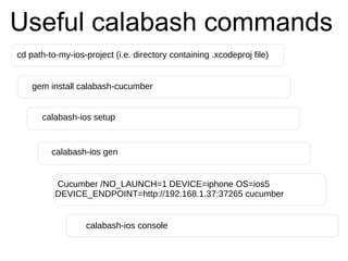 Useful calabash commands
cd path-to-my-ios-project (i.e. directory containing .xcodeproj file)
gem install calabash-cucumber
calabash-ios gen
calabash-ios setup
Cucumber /NO_LAUNCH=1 DEVICE=iphone OS=ios5
DEVICE_ENDPOINT=http://192.168.1.37:37265 cucumber
calabash-ios console
 