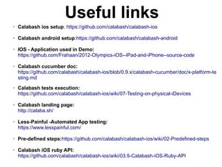 Useful links
➢ Calabash ios setup: https://github.com/calabash/calabash-ios
➢ Calabash android setup:https://github.com/calabash/calabash-android
➢ IOS - Application used in Demo:
https://github.com/Frahaan/2012-Olympics-iOS--iPad-and-iPhone--source-code
➢ Calabash cucumber doc:
https://github.com/calabash/calabash-ios/blob/0.9.x/calabash-cucumber/doc/x-platform-te
sting.md
➢ Calabash tests execution:
https://github.com/calabash/calabash-ios/wiki/07-Testing-on-physical-iDevices
➢ Calabash landing page:
http://calaba.sh/
➢ Less-Painful -Automated App testing:
https://www.lesspainful.com/
➢ Pre-defined steps:https://github.com/calabash/calabash-ios/wiki/02-Predefined-steps
➢ Calabash iOS ruby API:
https://github.com/calabash/calabash-ios/wiki/03.5-Calabash-iOS-Ruby-API
 