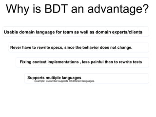 Why is BDT an advantage?
Usable domain language for team as well as domain experts/clients
Never have to rewrite specs, since the behavior does not change.
Fixing context implementations , less painful than to rewrite tests
Supports multiple languages
Example: Cucumber supports 30 different languages.
 