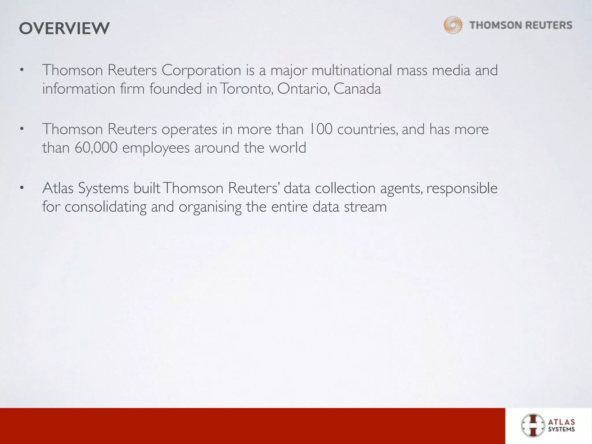 OVERVIEW
• Thomson Reuters Corporation is a major multinational mass media and
information firm founded inToronto, Ontario, Canada
• Thomson Reuters operates in more than 100 countries, and has more
than 60,000 employees around the world
• Atlas Systems builtThomson Reuters’ data collection agents, responsible
for consolidating and organising the entire data stream