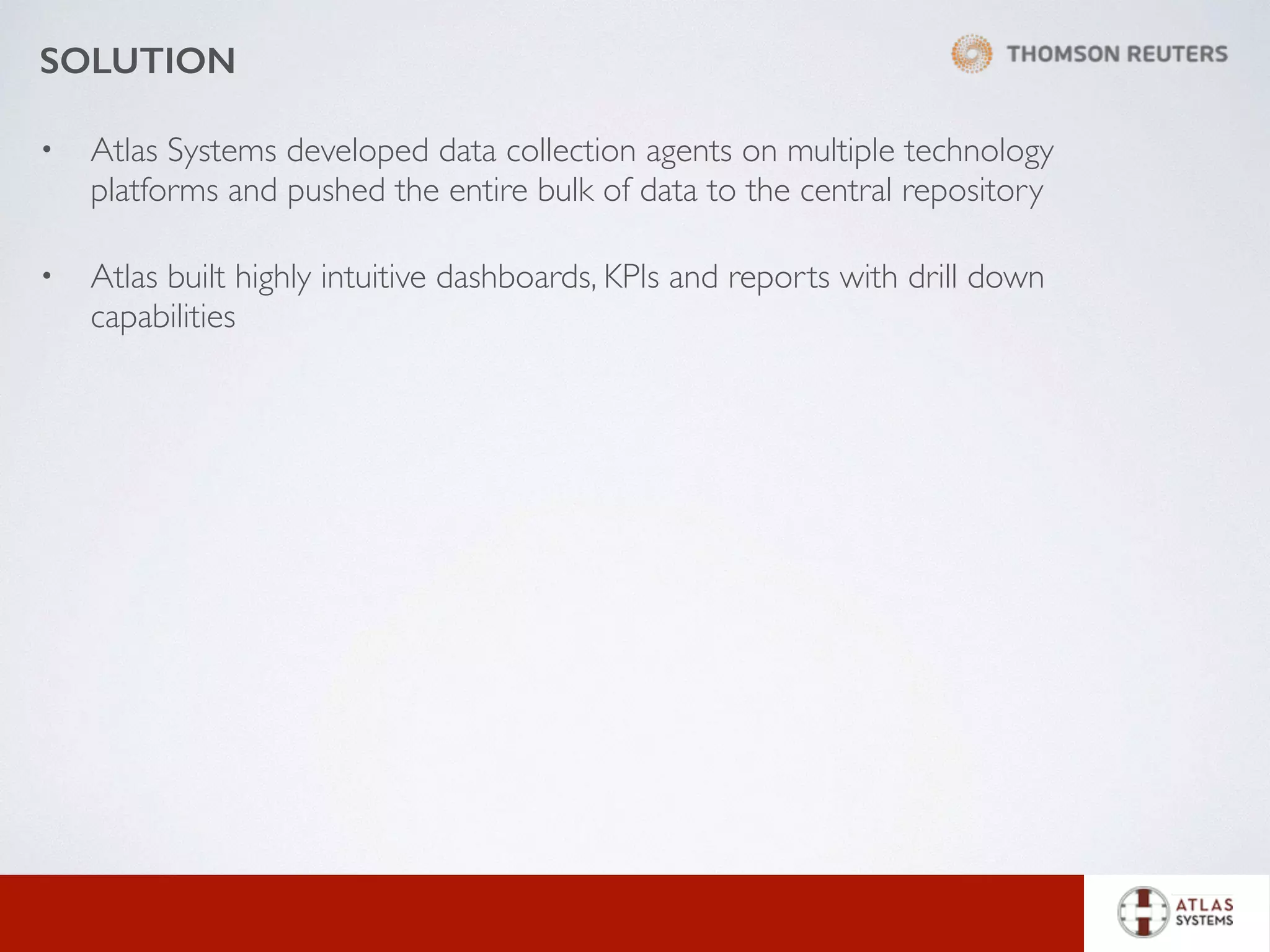 SOLUTION
• Atlas Systems developed data collection agents on multiple technology
platforms and pushed the entire bulk of data to the central repository
• Atlas built highly intuitive dashboards, KPIs and reports with drill down
capabilities