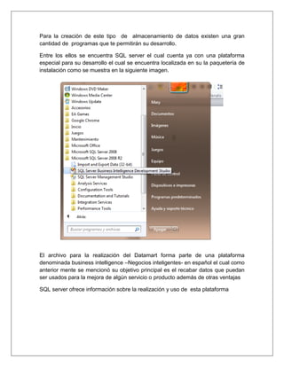 Para la creación de este tipo de almacenamiento de datos existen una gran
cantidad de programas que te permitirán su desarrollo.

Entre los ellos se encuentra SQL server el cual cuenta ya con una plataforma
especial para su desarrollo el cual se encuentra localizada en su la paquetería de
instalación como se muestra en la siguiente imagen.




El archivo para la realización del Datamart forma parte de una plataforma
denominada business intelligence –Negocios inteligentes- en español el cual como
anterior mente se mencionó su objetivo principal es el recabar datos que puedan
ser usados para la mejora de algún servicio o producto además de otras ventajas

SQL server ofrece información sobre la realización y uso de esta plataforma
 