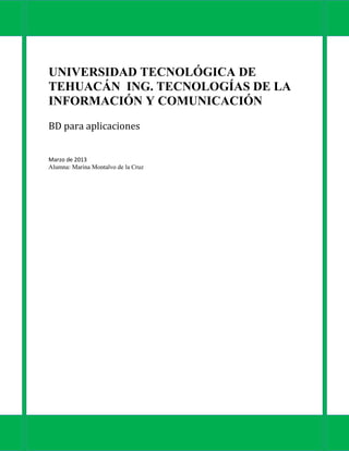 UNIVERSIDAD TECNOLÓGICA DE
TEHUACÁN ING. TECNOLOGÍAS DE LA
INFORMACIÓN Y COMUNICACIÓN
BD para aplicaciones


Marzo de 2013
Alumna: Marina Montalvo de la Cruz
 
