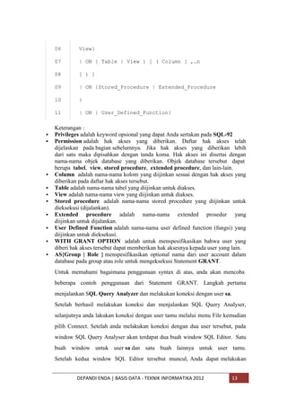 06
07





}

11



| ON {Stored_Procedure | Extended_Procedure

10





] ) ]

09



| ON { Table | View } [ ( Column [ ,…n

08




View}

| ON { User_Defined_Function}

Keterangan :
Privileges adalah keyword opsional yang dapat Anda sertakan pada SQL-92
Permission adalah hak akses yang diberikan. Daftar hak akses telah
dijelaskan pada bagian sebelumnya. Jika hak akses yang diberikan lebih
dari satu maka dipisahkan dengan tanda koma. Hak akses ini disertai dengan
nama-nama objek database yang diberikan. Objek database tersebut dapat
berupa tabel, view, stored procedure, extended procedure, dan lain-lain.
Column adalah nama-nama kolom yang diijinkan sesuai dengan hak akses yang
diberikan pada daftar hak akses tersebut.
Table adalah nama-nama tabel yang diijinkan untuk diakses.
View adalah nama-nama view yang diijinkan untuk diakses.
Stored procedure adalah nama-nama stored procedure yang diijinkan untuk
dieksekusi (dijalankan).
Extended procedure adalah nama-nama extended prosedur yang
diijinkan untuk dijalankan.
User Defined Function adalah nama-nama user defined function (fungsi) yang
diijinkan untuk dieksekusi.
WITH GRANT OPTION adalah untuk menspesifikasikan bahwa user yang
diberi hak akses tersebut dapat memberikan hak aksesnya kepada user yang lain.
AS{Group | Role } menspesifikasikan optional nama dari user account dalam
database pada group atau role untuk mengeksekusi Statement GRANT.
Untuk memahami bagaimana penggunaan syntax di atas, anda akan mencoba
beberapa contoh penggunaan dari Statement GRANT. Langkah pertama
menjalankan SQL Query Analyzer dan melakukan koneksi dengan user sa.
Setelah berhasil melakukan koneksi dan menjalankan SQL Query Analyser,
selanjutnya anda lakukan koneksi dengan user tamu melalui menu File kemudian
pilih Connect. Setelah anda melakukan koneksi dengan dua user tersebut, pada
window SQL Query Analyser akan terdapat dua buah window SQL Editor. Satu
buah window untuk user sa dan satu buah lainnya untuk user tamu.
Setelah kedua window SQL Editor tersebut muncul, Anda dapat melakukan
DEPANDI ENDA | BASIS DATA - TEKNIK INFORMATIKA 2012

13

 