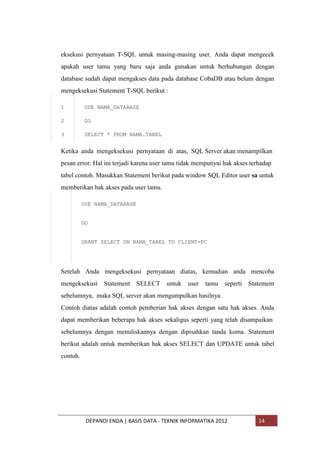 eksekusi pernyataan T-SQL untuk masing-masing user. Anda dapat mengecek
apakah user tamu yang baru saja anda gunakan untuk berhubungan dengan
database sudah dapat mengakses data pada database CobaDB atau belum dengan
mengeksekusi Statement T-SQL berikut :
1

USE NAMA_DATABASE

2

GO

3

SELECT * FROM NAMA.TABEL

Ketika anda mengeksekusi pernyataan di atas, SQL Server akan menampilkan
pesan error. Hal ini terjadi karena user tamu tidak mempunyai hak akses terhadap
tabel contoh. Masukkan Statement berikut pada window SQL Editor user sa untuk
memberikan hak akses pada user tamu.
USE NAMA_DATABASE

GO

GRANT SELECT ON NAMA_TABEL TO CLIENT-PC

Setelah Anda mengeksekusi pernyataan diatas, kemudian anda mencoba
mengeksekusi

Statement

SELECT

untuk

user

tamu

seperti

Statement

sebelumnya, maka SQL server akan mengumpulkan hasilnya.
Contoh diatas adalah contoh pemberian hak akses dengan satu hak akses. Anda
dapat memberikan beberapa hak akses sekaligus seperti yang telah disampaikan
sebelumnya dengan menuliskannya dengan dipisahkan tanda koma. Statement
berikut adalah untuk memberikan hak akses SELECT dan UPDATE untuk tabel
contoh.

DEPANDI ENDA | BASIS DATA - TEKNIK INFORMATIKA 2012

14

 