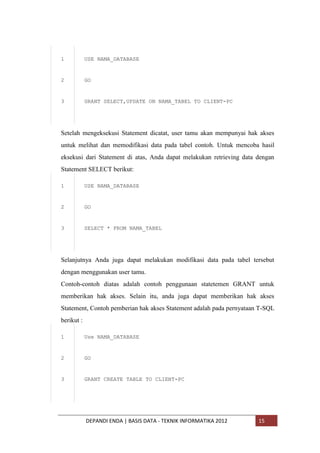 1

USE NAMA_DATABASE

2

GO

3

GRANT SELECT,UPDATE ON NAMA_TABEL TO CLIENT-PC

Setelah mengeksekusi Statement dicatat, user tamu akan mempunyai hak akses
untuk melihat dan memodifikasi data pada tabel contoh. Untuk mencoba hasil
eksekusi dari Statement di atas, Anda dapat melakukan retrieving data dengan
Statement SELECT berikut:
1

USE NAMA_DATABASE

2

GO

3

SELECT * FROM NAMA_TABEL

Selanjutnya Anda juga dapat melakukan modifikasi data pada tabel tersebut
dengan menggunakan user tamu.
Contoh-contoh diatas adalah contoh penggunaan statetemen GRANT untuk
memberikan hak akses. Selain itu, anda juga dapat memberikan hak akses
Statement, Contoh pemberian hak akses Statement adalah pada pernyataan T-SQL
berikut :
1

Use NAMA_DATABASE

2

GO

3

GRANT CREATE TABLE TO CLIENT-PC

DEPANDI ENDA | BASIS DATA - TEKNIK INFORMATIKA 2012

15

 