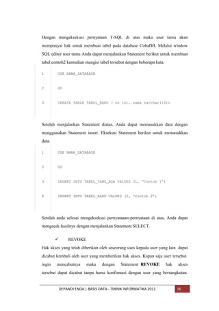 Dengan mengeksekusi pernyataan T-SQL di atas maka user tamu akan
mempunyai hak untuk membuat tabel pada database CobaDB. Melalui window
SQL editor user tamu Anda dapat menjalankan Statement berikut untuk membuat
tabel contoh2 kemudian mengisi tabel tersebut dengan beberapa kata.
1

USE NAMA_DATABASE

2

GO

3

CREATE TABLE TABEL_BARU ( no int, nama varchar(10))

Setelah menjalankan Statement diatas, Anda dapat memasukkan data dengan
menggunakan Statement insert. Eksekusi Statement berikut untuk memasukkan
data.
1

USE NAMA_DATABASE

2

GO

3

INSERT INTO TABEL_YANG_ADA VALUES (1, „Contoh 1‟)

4

INSERT INTO TABEL_BARU VALUES (2, „Contoh 2‟)

Setelah anda selesai mengeksekusi pernyataaan-pernyataan di atas, Anda dapat
mengecek hasilnya dengan menjalankan Statement SELECT.


REVOKE

Hak akses yang telah diberikan oleh seseorang uses kepada user yang lain dapat
dicabut kembali oleh user yang memberikan hak akses. Kapan saja user tersebut
ingin

mencabutnya

maka

dengan

Statement REVOKE

hak

akses

tersebut dapat dicabut tanpa harus konfirmasi dengan user yang bersangkutan.

DEPANDI ENDA | BASIS DATA - TEKNIK INFORMATIKA 2012

16

 
