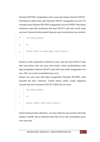 Statement REVOKE menggunakan syntax yang sama dengan Statement GRANT.
Perbedaannya adalah kalau pada Statement GRANT menggunakan keyword TO
sedangkan pada Statement REVOKE menggunakan keyword FROM. Pada bagian
sebelumnya anda telah memberikan hak akses SELECT pada tabel contoh untuk
user tamu. Statement berikut adalah Statement untuk mencabut hak akses tersebut.
1

USE NAMA_DATABASE

2

GO

3

REVOKE SELECT ON NAMA_TABEL FROM CLIENT-PC

Setelah ini anda mengeksekusi Statement di atas, maka hak akses SELECT pada
tabel mata kuliah untuk user tamu telah dicabut. Untuk membuktikannya anda
dapat menjalankan Statement SELECT pada table mata kuliah menggunakan user
tamu. SQL server akan menampilkan pesan error.
Dengan cara yang sama anda dapat menggunakan Statement REVOKE untuk
mencabut hak akses Statement. Contoh berikut adalah contoh bagaimana
mencabut hak akses Statement CREATE TABLE dari user tamu.
1

USE NAMA_DATABASE

2

GO

3

REVOKE CREATE TABLE FROM CLIENT-PC

Setelah Statement diatas dieksekusi, user tamu tidak bisa lagi membuat tabel pada
database CobaDB. Jika ini dilakukan maka SQL Server akan menampilkan pesan
error yang sama.

DEPANDI ENDA | BASIS DATA - TEKNIK INFORMATIKA 2012

17

 