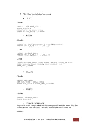 2. DDL (Data Manipulation Langguage)
 SELECT
Sintaks:
SELECT * FROM NAMA_TABEL
WHERE (KONDISI)
GROUP/HAVING BY (NAMA_KOLOM)
ORDER BY NAMA_KOLOM (ASC/DESC)

 INSERT
Sintaks:
INSERT INTO NAMA_TABEL(KOLOM_1,KOLOM_2,...KOLOM_N)
VALUES (NILAI_1,NILAI2,.....NILAI_N)

ATAU
INSERT INTO NAMA_TABEL
VALUES (NILAI_1,NILAI2,.....NILAI_N)

ATAU
INSERT INTO NAMA_TABEL_TUJUAN (KOLOM_1,KOLOM_2,KOLOM_3) SELECT
KOLOM_SUMBER1, KOLOM_SUMBER2, KOLOM_SUMBER3) FROM
NAMA_TABEL_SUMBER

 UPDATE
Sintaks:
UPDATE NAMA_TABEL
SET NAMA_KOLOM = (NILAI_BARU)
WHERE NAMA_KOLOM = (KOLOM_YANG_DIUPDATE)

 DELETE
Sintaks:
DELETE FROM NAMA_TABEL
WHERE (KONDISI)

 COMMIT / ROLLBACK
Digunakan untuk mengeksekusi/membatalkan perintah yang baru saja dilakukan
apabila kondisi telah terpenuhi, contohnya didalam procedure berikut ini:
Sintaks:

DEPANDI ENDA | BASIS DATA - TEKNIK INFORMATIKA 2012

18

 