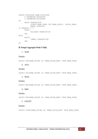 CREATE PROCEDURE NAMA_PROCEDURE
@ PARAMETER_PROCEDURE
@ PARAMETER_PROCEDURE
AS
BEGIN TRANSACTION
UPDATE NAMA_TABEL SET NAMA_KOLOM = (NILAI_BARU)
WHERE (KONDISI)
IF @@ERROR <> 0
BEGIN
ROLLBACK TRANSACTION
END
ELSE
BEGIN
COMMIT TRANSACTION
END
GO

B. Fungsi Aggregate Pada T-SQL
1. SUM
Sintaks:
SELECT SUM(NAMA_KOLOM) AS „NAMA_KOLOM_BARU‟ FROM NAMA_TABEL

2. AVG
Sintaks:
SELECT AVG(NAMA_KOLOM) AS „NAMA_KOLOM_BARU‟ FROM NAMA_TABEL

3. MAX
Sintaks:
SELECT MAX(NAMA_KOLOM) AS „NAMA_KOLOM_BARU‟ FROM NAMA_TABEL

4. MIN
Sintaks:
SELECT MIN(NAMA_KOLOM) AS „NAMA_KOLOM_BARU‟ FROM NAMA_TABEL

5. COUNT
Sintaks:
SELECT COUNT(NAMA_KOLOM) AS „NAMA_KOLOM_BARU‟ FROM NAMA_TABEL

DEPANDI ENDA | BASIS DATA - TEKNIK INFORMATIKA 2012

19

 