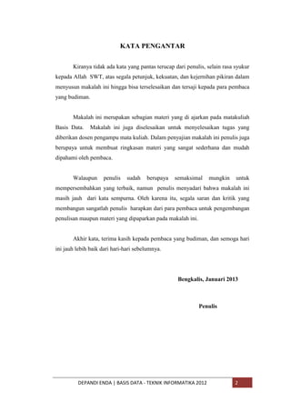 KATA PENGANTAR
Kiranya tidak ada kata yang pantas terucap dari penulis, selain rasa syukur
kepada Allah SWT, atas segala petunjuk, kekuatan, dan kejernihan pikiran dalam
menyusun makalah ini hingga bisa terselesaikan dan tersaji kepada para pembaca
yang budiman.

Makalah ini merupakan sebagian materi yang di ajarkan pada matakuliah
Basis Data.

Makalah ini juga diselesaikan untuk menyelesaikan tugas yang

diberikan dosen pengampu mata kuliah. Dalam penyajian makalah ini penulis juga
berupaya untuk membuat ringkasan materi yang sangat sederhana dan mudah
dipahami oleh pembaca.

Walaupun

penulis

sudah

berupaya

semaksimal

mungkin

untuk

mempersembahkan yang terbaik, namun penulis menyadari bahwa makalah ini
masih jauh dari kata sempurna. Oleh karena itu, segala saran dan kritik yang
membangun sangatlah penulis harapkan dari para pembaca untuk pengembangan
penulisan maupun materi yang dipaparkan pada makalah ini.

Akhir kata, terima kasih kepada pembaca yang budiman, dan semoga hari
ini jauh lebih baik dari hari-hari sebelumnya.

Bengkalis, Januari 2013

Penulis

DEPANDI ENDA | BASIS DATA - TEKNIK INFORMATIKA 2012

2

 