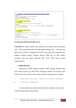 D. Constraint di Microsoft SQL Server
Constraint atau batasan adalah suatu deklarasi atau perintah yang menyatakan
nilai – nilai yang diperbolehkan dan hubungannya dengan nilai – nilai yang lain
dalam suatu database. Penggunaan constraint yang tepat akan membuat suatu
database menjadi terjamin integritas datanya. Maka dari itu akan dibahas
constraint yang ada dalam Microsoft SQL Server 2000 beserta contoh
penggunaannya.
1. PRIMARY KEY
Primary Key disebut sebagai constraint untuk menjaga integritas data,
yaitu sebuah primary key tidak boleh mempunyai duplikat dan otomatis tidak
boleh kosong. Secara umum syntax untuk membuat sebuah primary key adalah:
1

CREATE TABLE Nama_Tabel

2

pk_Namatabel PRIMARY KEY, … )

(Nama_Field Tipedata CONSTRAINT

Atau jika primary key terdiri atas banyak kolom (multiple column), maka
constraint dapat dibuat sebagai berikut:

DEPANDI ENDA | BASIS DATA - TEKNIK INFORMATIKA 2012

21

 