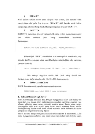 6.

DEFAULT

Nilai default sebuah kolom dapat disuplai oleh system, jika pemakai tidak
memberikan nilai pada field tersebut. DEFAULT tidak berlaku untuk kolom
dengan tipe data timestamp atau field yang mempunyai property IDENTITY.
7.

IDENTITY

IDENTITY merupakan property sebuah field, yaitu system menciptakan nomor
urut

secara

otomatis

pada

setiap

memasukkan

recordbaru.

Penggunaan:
NamaKolom Tipe IDENTITY(No_awal, nilai_increment)

Setiap terjadi INSERT, maka kolom akan mendapatkan nomor urut, yang
dimulai dari No_awal, dan setiap record berikutnya ditambahkan nilai increment
(default adalah 1).
CREATE TABLE pendaftar(no_daftar int IDENTITY(100,2), nama char(20)

Pada awalnya no_daftar adalah 100. Untuk setiap record baru
berikutnya, no_daftar akan bernilai 102, 104, 106, dan seterusnya.
8.

DROP CONSTRAINT

DROP digunakan untuk menghapus constraint yang ada.
ALTER TABLE nama_tabel DROP fk_nama_constraint

E. Index di Microsoft SQL Server
Index mempercepat pencarian data. Dengan menggunakan index ,data tidak perlu
dicari dari awal hingga akhir, melainkan menggunakan algoritma pencarian yang
efisien, sehingga waktu proses menjadi semakin cepat. Tanpa index, proses
pemanggilan table scan terjadi, yang berarti query processor harus melalui
masing-masing record dalam tabel secara indvidual untuk menemukan record
yang sesuai dengan kriteria yang dipilih.
Proses ini sama dengan mengalokasikan informasi spesifik di dalam buku. Anda
dapat menggunakan daftar isi atau index untuk menemukan topik tertentu secara

DEPANDI ENDA | BASIS DATA - TEKNIK INFORMATIKA 2012

23

 