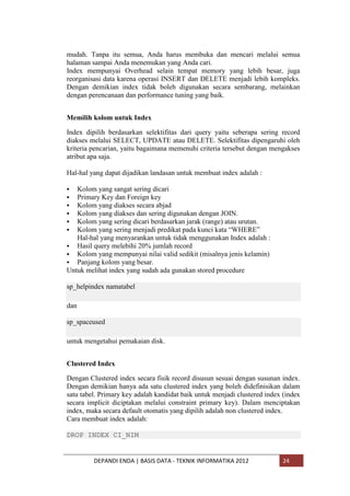 mudah. Tanpa itu semua, Anda harus membuka dan mencari melalui semua
halaman sampai Anda menemukan yang Anda cari.
Index mempunyai Overhead selain tempat memory yang lebih besar, juga
reorganisasi data karena operasi INSERT dan DELETE menjadi lebih kompleks.
Dengan demikian index tidak boleh digunakan secara sembarang, melainkan
dengan perencanaan dan performance tuning yang baik.
Memilih kolom untuk Index
Index dipilih berdasarkan selektifitas dari query yaitu seberapa sering record
diakses melalui SELECT, UPDATE atau DELETE. Selektifitas dipengaruhi oleh
kriteria pencarian, yaitu bagaimana memenuhi criteria tersebut dengan mengakses
atribut apa saja.
Hal-hal yang dapat dijadikan landasan untuk membuat index adalah :







Kolom yang sangat sering dicari
Primary Key dan Foreign key
Kolom yang diakses secara abjad
Kolom yang diakses dan sering digunakan dengan JOIN.
Kolom yang sering dicari berdasarkan jarak (range) atau urutan.
Kolom yang sering menjadi predikat pada kunci kata “WHERE”
Hal-hal yang menyarankan untuk tidak menggunakan Index adalah :
 Hasil query melebihi 20% jumlah record
 Kolom yang mempunyai nilai valid sedikit (misalnya jenis kelamin)
 Panjang kolom yang besar.
Untuk melihat index yang sudah ada gunakan stored procedure
sp_helpindex namatabel
dan
sp_spaceused
untuk mengetahui pemakaian disk.
Clustered Index
Dengan Clustered index secara fisik record disusun sesuai dengan susunan index.
Dengan demikian hanya ada satu clustered index yang boleh didefinisikan dalam
satu tabel. Primary key adalah kandidat baik untuk menjadi clustered index (index
secara implicit diciptakan melalui constraint primary key). Dalam menciptakan
index, maka secara default otomatis yang dipilih adalah non clustered index.
Cara membuat index adalah:
DROP INDEX CI_NIM

DEPANDI ENDA | BASIS DATA - TEKNIK INFORMATIKA 2012

24

 