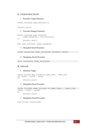 G. STORED PROCEDURE
1. Procedure Tanpa Parameter
CREATE PROCEDURE NAMA_PROCEDURE AS
EKSPRESI_SELECT

2. Procedure Dengan Parameter
CREATE PROCEDURE NAMA_PROCEDURE
@NAMA_PARAMETER_1 TIPE_DATA(NILAI)
AS
EKSPRESI_SELECT
EXEC NAMA_PROCEDURE „@NAMA_PARAMETER‟

3. Mengubah Stored Procedure
ALTER PROCEDURE NAMA_PROCEDURE EKSPRESI SELECT
4. Menghapus Stored Procedure
DROP PROCEDURE NAMA_PROCEDURE
H. TRIGGER
1. Membuat Trigger
CREATE TRIGGER NAMA_TRIGGER ON NAMA_TABEL | NAMA_VIEW
FOR INSERT | UPDATE | DELETE
AS
EKSPRESI_SELECT

2. Mengubah Stored Procedure
ALTER TRIGGER NAMA_TRIGGER ON NAMA_TABEL | NAMA_VIEW
INSERT | UPDATE | DELETE
AS
EKSPRESI_SELECT

3. Menghapus Stored Procedure
DROP TRIGGER TRIGGER_NAME

DEPANDI ENDA | BASIS DATA - TEKNIK INFORMATIKA 2012

26

 