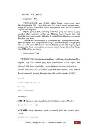 I. TRANSACT SQL (BAG 2)
1. Pengenalan T-SQL
TRANSACT-SQL atau T-SQL adalah bahasa pemrograman yang
dikembangkan dari SQL. Seperti diketahui SQL adalah bahasa non procedural,
artinya alur program tidak seperti bahasa pemrograman biasa, melainkan melalui
“request” dan “response”.
Melalui perintah SQL seseorang melakukan query atau transaksi, yang
kemudian akan menerima jawaban dari Database Server berupa hasil atau
ResultSet. Query dan transaksi dilakukan di bagian Client,sedangkan pemrosesan
dilakukan pada Server.
Transact-SQL mengembangkan kemampuan SQL, sehingga Transact-SQL
dapat melengkapi SQL dengan instruksi logic (procedural logic), yaitu program
aplikasi. Hasil proses SQL-Server (ResultSet) dapat diolah lebih lanjut dengan
menggunakan logic pemrograman procedural seperti Fungsi, Procedure, Loop,
Case, If Then Else, dan lainnya.
2. Bentuk umum T-SQL
TRANSACT-SQL dimulai dengan deklarasi variable dan disusul dengan blok
program. Tipe dari variabel yang dapat dideklarasikan adalah bagian dari
Microsoft SQL Server seperti char, varchar, datetime, int, money, dan lainnya.
Variabel harus dideklarasikan sebelum digunakan. Nama variabel selalu dimulai
dengan karakter @. Variabel dapat diberikan nilai melalui instruksi SELECT.
DECLARE
/* deklarasi variabel */
@v1 int,
@nama varchar(30)

Keterangan:
SELECT digunakan juga untuk eksekusi aritmatika atau lainnya. Misalnya :
SELECT @v1 = @v1 – 100

VARIABEL dapat digunakan untuk mengambil nilai dari sebuah query:
Contoh :
DECLARE @nama char(30)

DEPANDI ENDA | BASIS DATA - TEKNIK INFORMATIKA 2012

27

 