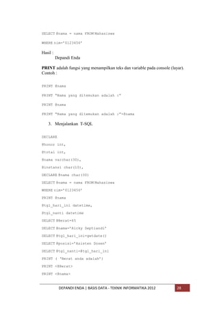 SELECT @nama = nama FROM Mahasiswa
WHERE nim=‟0123456‟

Hasil :
Depandi Enda
PRINT adalah fungsi yang menampilkan teks dan variable pada console (layar).
Contoh :
PRINT @nama
PRINT “Nama yang ditemukan adalah :”
PRINT @nama
PRINT “Nama yang ditemukan adalah :”+@nama

3. Menjalankan T-SQL
DECLARE
@honor int,
@total int,
@nama varchar(30),
@instansi char(10),
DECLARE @nama char(30)
SELECT @nama = nama FROM Mahasiswa
WHERE nim=‟0123456‟
PRINT @nama
@tgl_hari_ini datetime,
@tgl_nanti datetime
SELECT @Berat=65
SELECT @nama=‟Ricky Septiandi‟
SELECT @tgl_hari_ini=getdate()
SELECT @posisi=‟Asisten Dosen‟
SELECT @tgl_nanti=@tgl_hari_ini
PRINT ( „Berat anda adalah‟)
PRINT <@Berat>
PRINT <@nama>

DEPANDI ENDA | BASIS DATA - TEKNIK INFORMATIKA 2012

28

 