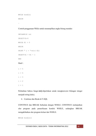 WHILE kondisi
BEGIN
…

Contoh penggunaan While untuk menampilkan angka hitung mundur:
DECLARE @I int
SELECT @i=5
WHILE @i > 0
BEGIN
PRINT “ i = “+str( @i)
SELECT @i = @i - 1
END

Hasil :
i = 5
i = 4
i = 3
i = 2
i = 1

Perhatikan bahwa fungsi str() diperlukan untuk mengkonversi bilangan integer
menjadi string (teks).
6. Continue dan Break di T-SQL
CONTINUE dan BREAK berkaitan dengan WHILE. CONTINUE melanjutkan
alur

program

pada

pemeriksaan

kondisi

WHILE,

sedangkan

BREAK

mengakibatkan alur program keluar dari WHILE.
WHILE kondisi1

DEPANDI ENDA | BASIS DATA - TEKNIK INFORMATIKA 2012

30

 