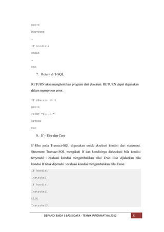 BEGIN
CONTINUE
…
IF kondisi2
BREAK
…
END

7. Return di T-SQL
RETURN akan menghentikan program dari eksekusi. RETURN dapat digunakan
dalam memproses error.
IF @@error <> 0
BEGIN
PRINT “Error…”
RETURN
END

8. If – Else dan Case
If Else pada Transact-SQL digunakan untuk eksekusi kondisi dari statement.
Statement Transact-SQL mengikuti If dan kondisinya dieksekusi bila kondisi
terpenuhi : evaluasi kondisi mengembalikan nilai True. Else dijalankan bila
kondisi If tidak dipenuhi : evaluasi kondisi mengembalikan nilai False.
IF kondisi
Instruksi
IF kondisi
Instruksi1
ELSE
Instruksi2

DEPANDI ENDA | BASIS DATA - TEKNIK INFORMATIKA 2012

31

 